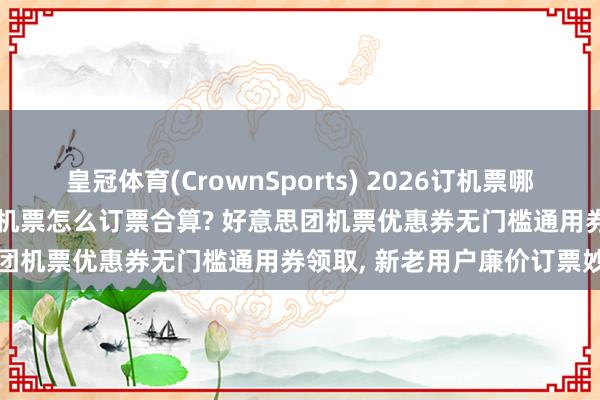 皇冠体育(CrownSports) 2026订机票哪个APP平台买票低廉? 特价机票怎么订票合算? 好意思团机票优惠券无门槛通用券领取， 新老用户廉价订票妙招