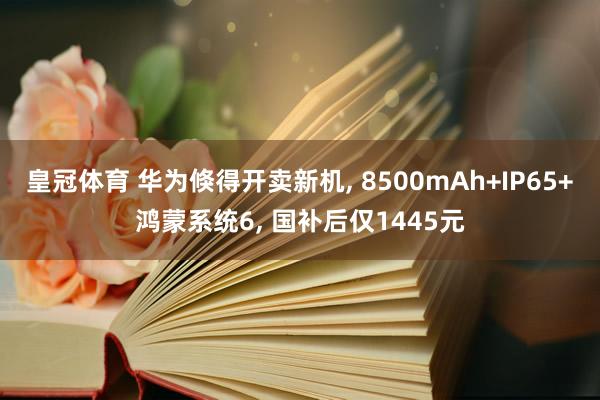 皇冠体育 华为倏得开卖新机， 8500mAh+IP65+鸿蒙系统6， 国补后仅1445元