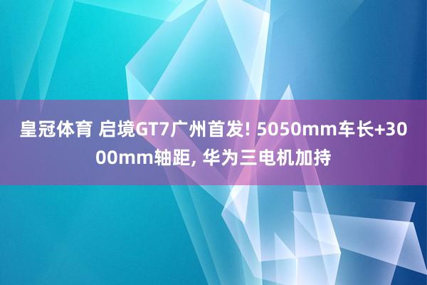皇冠体育 启境GT7广州首发! 5050mm车长+3000mm轴距， 华为三电机加持