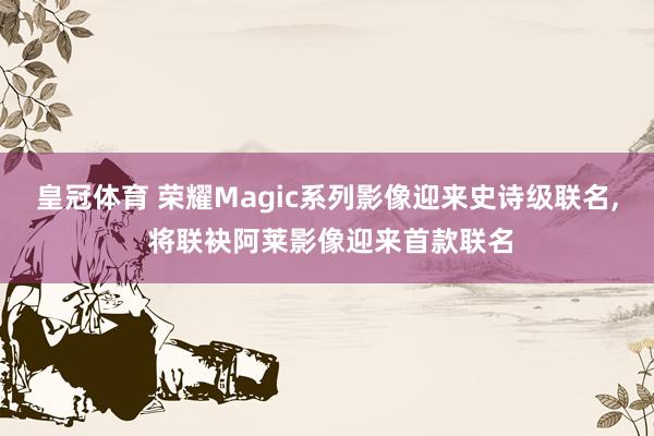皇冠体育 荣耀Magic系列影像迎来史诗级联名， 将联袂阿莱影像迎来首款联名