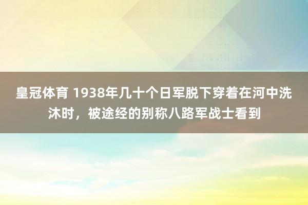 皇冠体育 1938年几十个日军脱下穿着在河中洗沐时，被途经的别称八路军战士看到