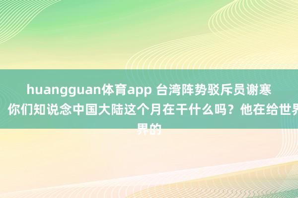 huangguan体育app 台湾阵势驳斥员谢寒冰：你们知说念中国大陆这个月在干什么吗？他在给世界的