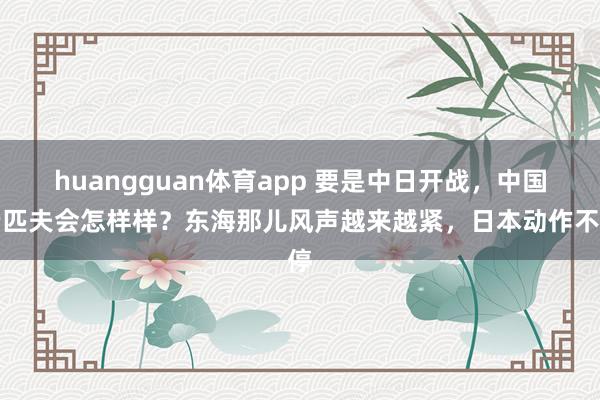 huangguan体育app 要是中日开战，中国老匹夫会怎样样？东海那儿风声越来越紧，日本动作不停