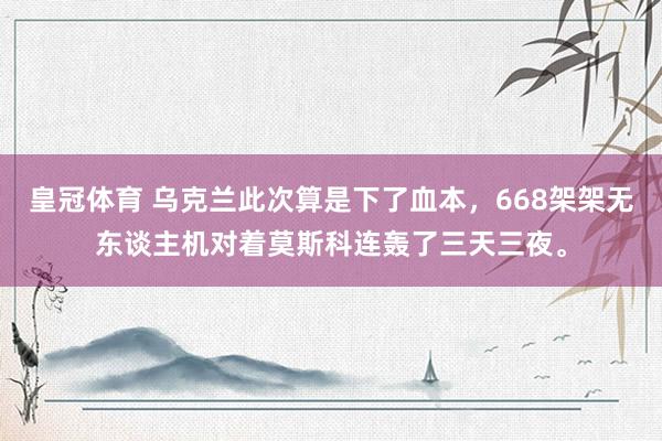 皇冠体育 乌克兰此次算是下了血本，668架架无东谈主机对着莫斯科连轰了三天三夜。