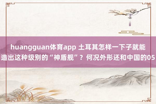 huangguan体育app 土耳其怎样一下子就能造出这种级别的“神盾舰”？何况外形还和中国的05