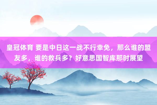 皇冠体育 要是中日这一战不行幸免，那么谁的盟友多，谁的救兵多？好意思国智库那时展望