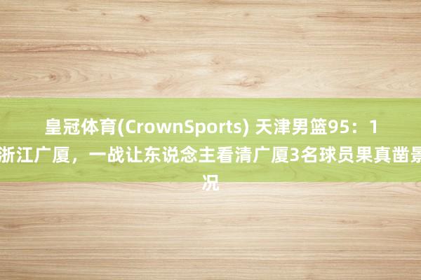 皇冠体育(CrownSports) 天津男篮95：102浙江广厦，一战让东说念主看清广厦3名球员果真凿景况