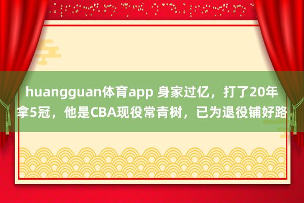 huangguan体育app 身家过亿，打了20年拿5冠，他是CBA现役常青树，已为退役铺好路