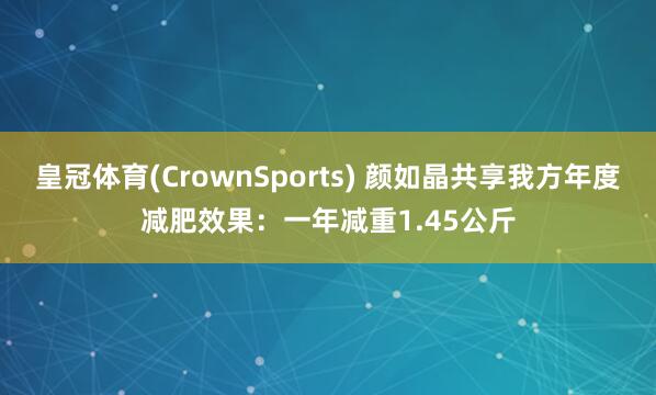 皇冠体育(CrownSports) 颜如晶共享我方年度减肥效果：一年减重1.45公斤