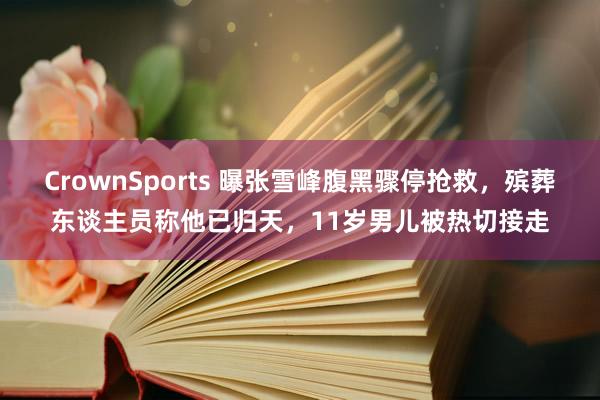CrownSports 曝张雪峰腹黑骤停抢救，殡葬东谈主员称他已归天，11岁男儿被热切接走