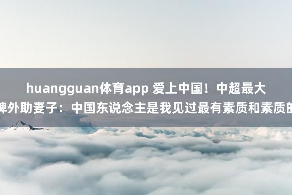 huangguan体育app 爱上中国！中超最大牌外助妻子：中国东说念主是我见过最有素质和素质的