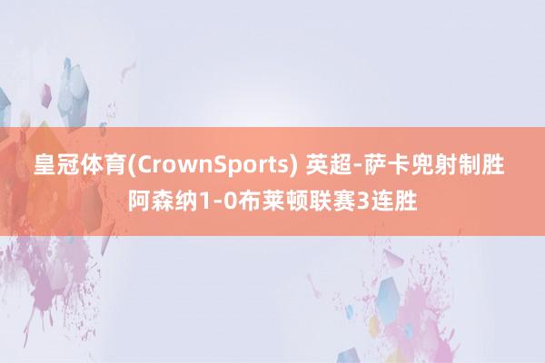 皇冠体育(CrownSports) 英超-萨卡兜射制胜 阿森纳1-0布莱顿联赛3连胜