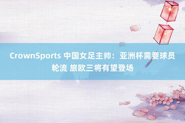 CrownSports 中国女足主帅：亚洲杯需要球员轮流 旅欧三将有望登场