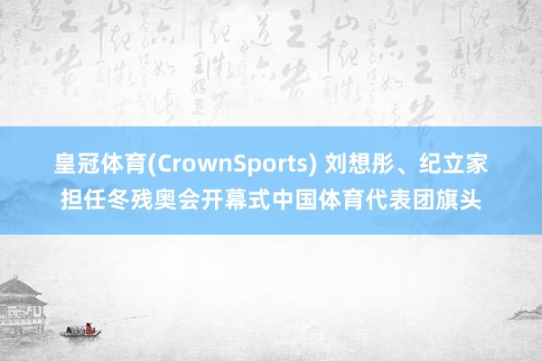 皇冠体育(CrownSports) 刘想彤、纪立家担任冬残奥会开幕式中国体育代表团旗头