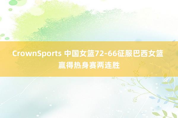 CrownSports 中国女篮72-66征服巴西女篮 赢得热身赛两连胜