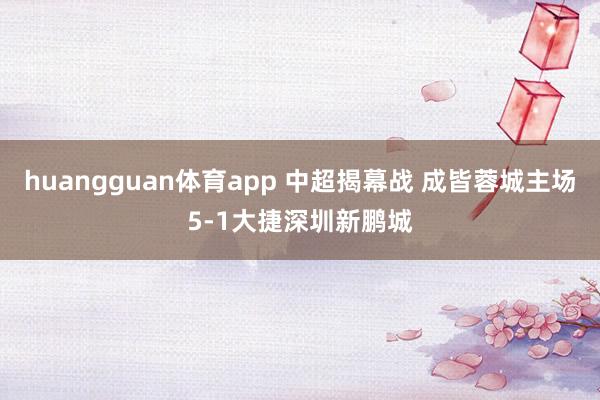 huangguan体育app 中超揭幕战 成皆蓉城主场5-1大捷深圳新鹏城
