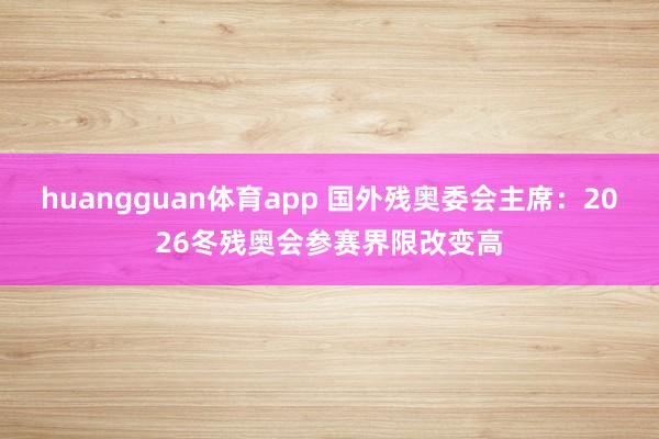 huangguan体育app 国外残奥委会主席：2026冬残奥会参赛界限改变高