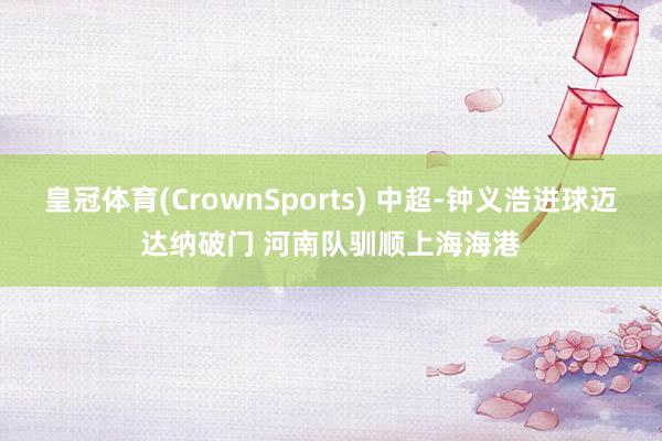 皇冠体育(CrownSports) 中超-钟义浩进球迈达纳破门 河南队驯顺上海海港