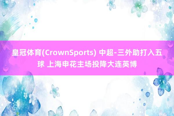 皇冠体育(CrownSports) 中超-三外助打入五球 上海申花主场投降大连英博