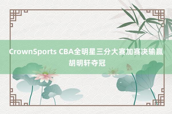CrownSports CBA全明星三分大赛加赛决输赢 胡明轩夺冠