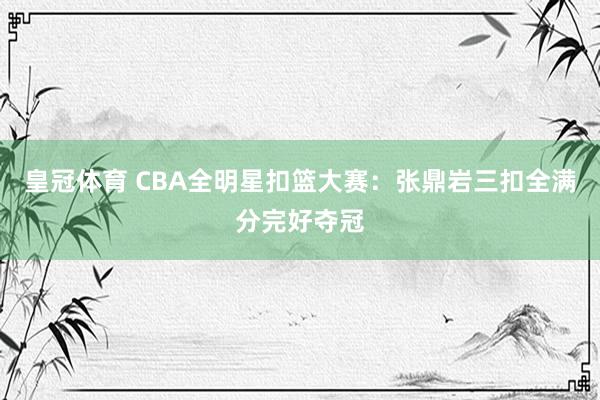 皇冠体育 CBA全明星扣篮大赛：张鼎岩三扣全满分完好夺冠