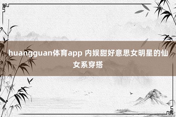 huangguan体育app 内娱甜好意思女明星的仙女系穿搭
