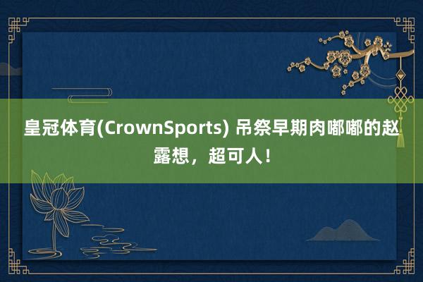 皇冠体育(CrownSports) 吊祭早期肉嘟嘟的赵露想，超可人！