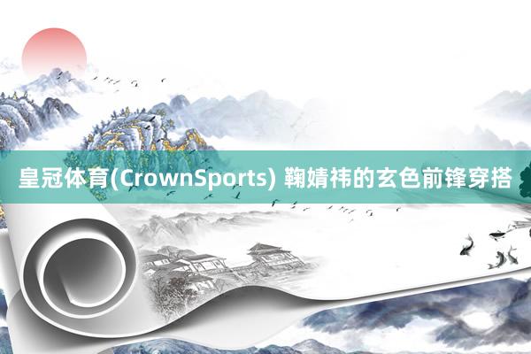 皇冠体育(CrownSports) 鞠婧祎的玄色前锋穿搭