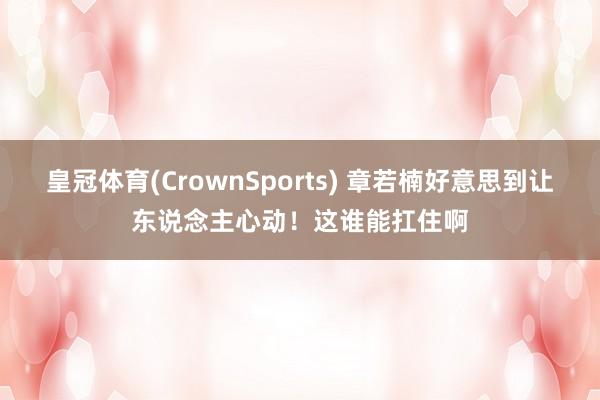 皇冠体育(CrownSports) 章若楠好意思到让东说念主心动！这谁能扛住啊