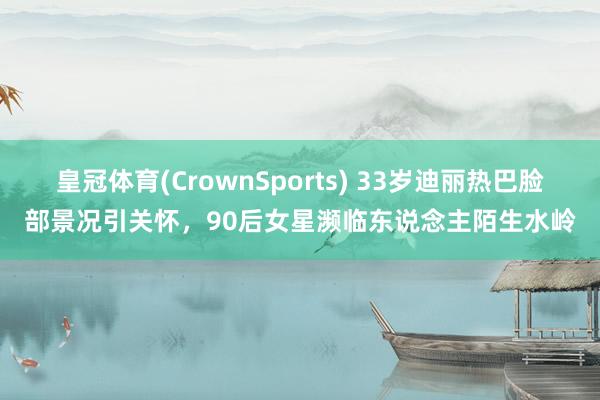 皇冠体育(CrownSports) 33岁迪丽热巴脸部景况引关怀，90后女星濒临东说念主陌生水岭