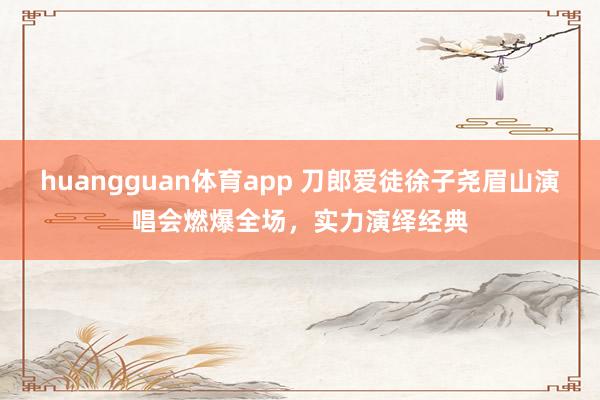 huangguan体育app 刀郎爱徒徐子尧眉山演唱会燃爆全场，实力演绎经典