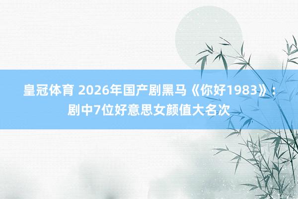 皇冠体育 2026年国产剧黑马《你好1983》：剧中7位好意思女颜值大名次