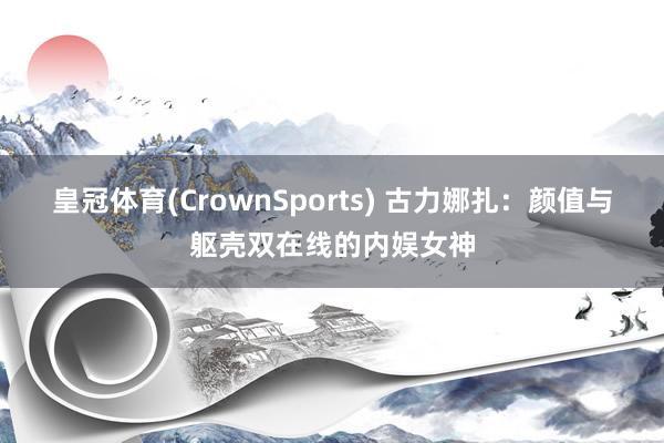 皇冠体育(CrownSports) 古力娜扎：颜值与躯壳双在线的内娱女神