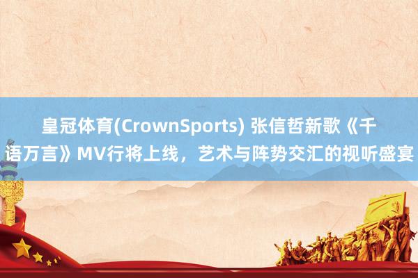 皇冠体育(CrownSports) 张信哲新歌《千语万言》MV行将上线，艺术与阵势交汇的视听盛宴