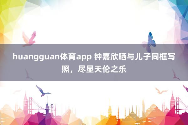 huangguan体育app 钟嘉欣晒与儿子同框写照，尽显天伦之乐