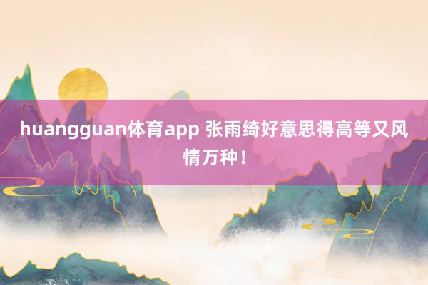 huangguan体育app 张雨绮好意思得高等又风情万种！