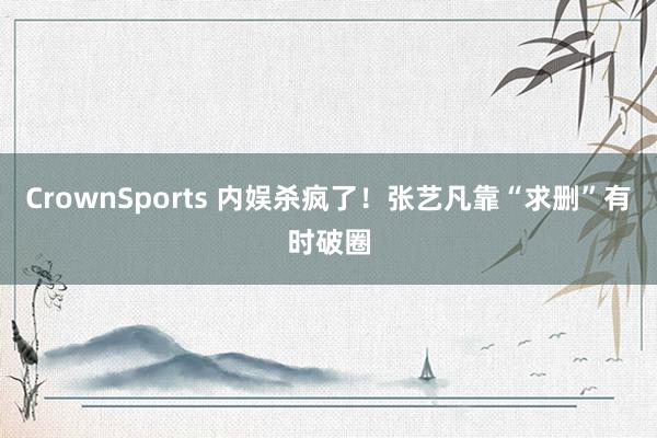 CrownSports 内娱杀疯了！张艺凡靠“求删”有时破圈