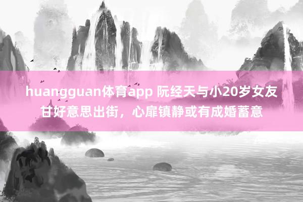 huangguan体育app 阮经天与小20岁女友甘好意思出街，心扉镇静或有成婚蓄意