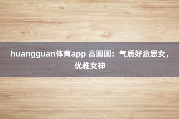 huangguan体育app 高圆圆：气质好意思女，优雅女神