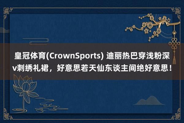 皇冠体育(CrownSports) 迪丽热巴穿浅粉深v刺绣礼裙，好意思若天仙东谈主间绝好意思！