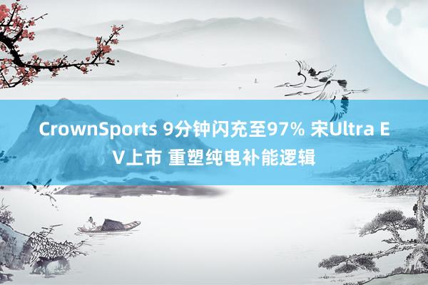 CrownSports 9分钟闪充至97% 宋Ultra EV上市 重塑纯电补能逻辑