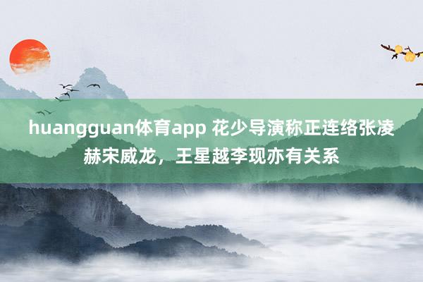 huangguan体育app 花少导演称正连络张凌赫宋威龙，王星越李现亦有关系