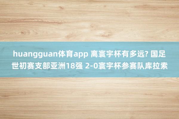 huangguan体育app 离寰宇杯有多远? 国足世初赛支部亚洲18强 2-0寰宇杯参赛队库拉索