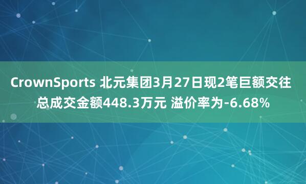 CrownSports 北元集团3月27日现2笔巨额交往 总成交金额448.3万元 溢价率为-6.68%