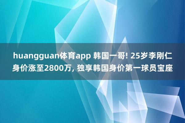 huangguan体育app 韩国一哥! 25岁李刚仁身价涨至2800万， 独享韩国身价第一球员宝座