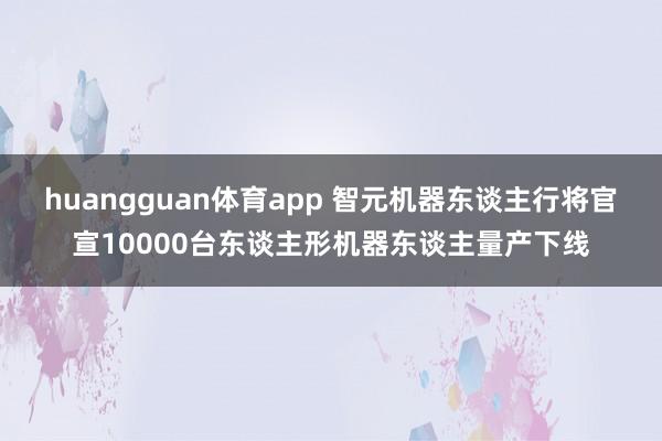 huangguan体育app 智元机器东谈主行将官宣10000台东谈主形机器东谈主量产下线