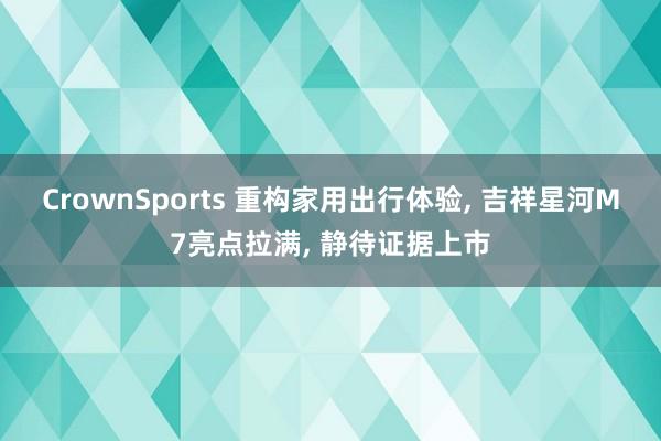 CrownSports 重构家用出行体验， 吉祥星河M7亮点拉满， 静待证据上市