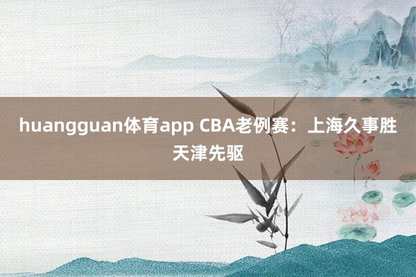 huangguan体育app CBA老例赛：上海久事胜天津先驱