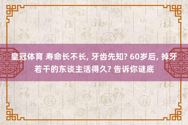 皇冠体育 寿命长不长， 牙齿先知? 60岁后， 掉牙若干的东谈主活得久? 告诉你谜底