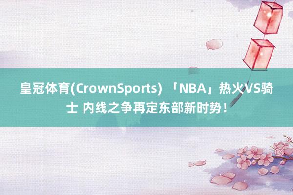 皇冠体育(CrownSports) 「NBA」热火VS骑士 内线之争再定东部新时势！